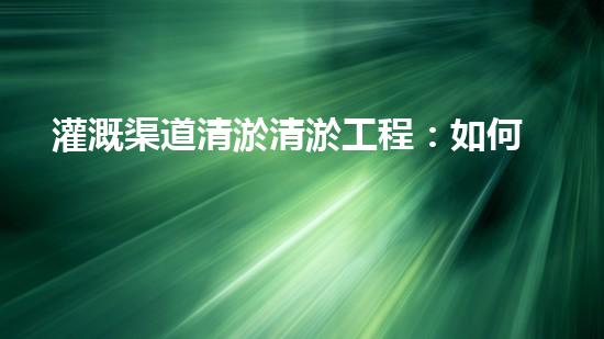 灌溉渠道清淤清淤工程：如何提升施工效率與安全性！